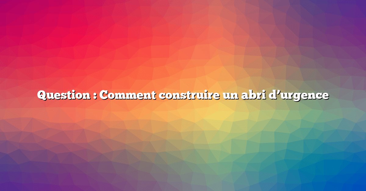 Question : Comment construire un abri d’urgence